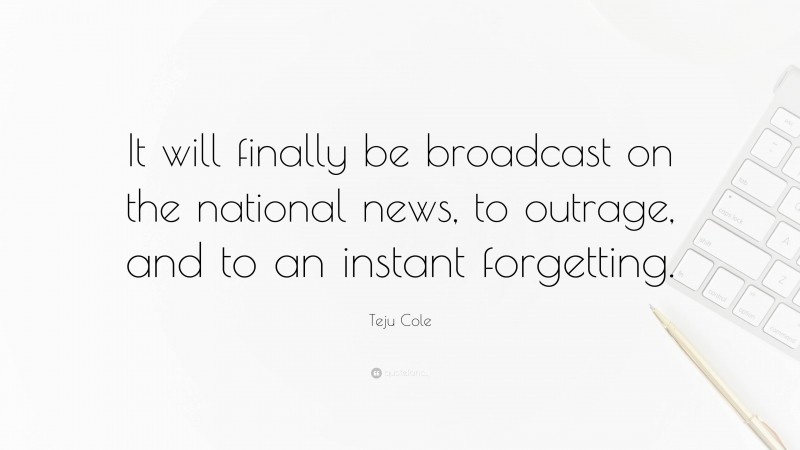 Teju Cole Quote: “It will finally be broadcast on the national news, to outrage, and to an instant forgetting.”