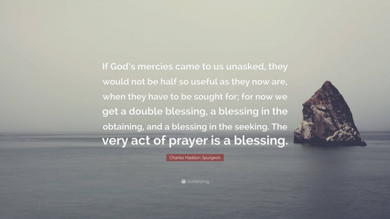 Charles Haddon Spurgeon Quote: “If God’s mercies came to us unasked, they would not be half so useful as they now are, when they have to be sought for; for now we get a double blessing, a blessing in the obtaining, and a blessing in the seeking. The very act of prayer is a blessing.”