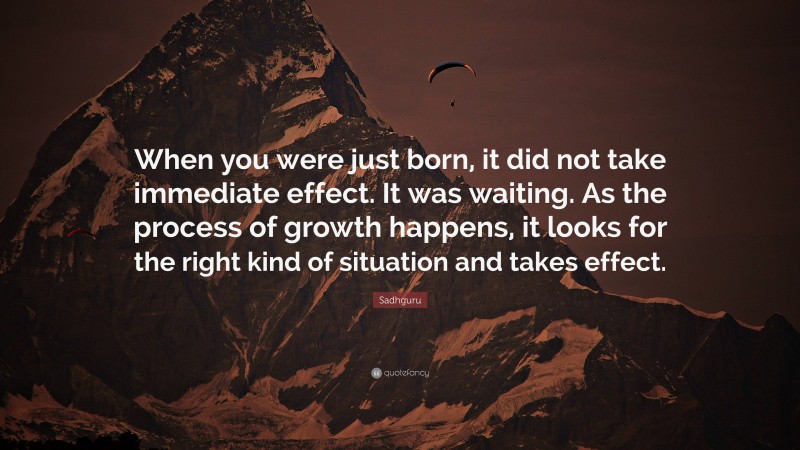 Sadhguru Quote: “When you were just born, it did not take immediate effect. It was waiting. As the process of growth happens, it looks for the right kind of situation and takes effect.”