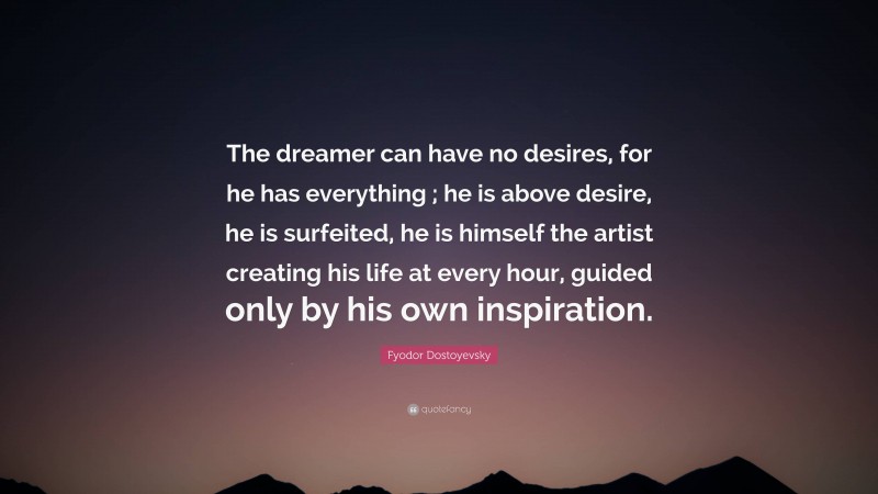 Fyodor Dostoyevsky Quote: “The dreamer can have no desires, for he has everything ; he is above desire, he is surfeited, he is himself the artist creating his life at every hour, guided only by his own inspiration.”