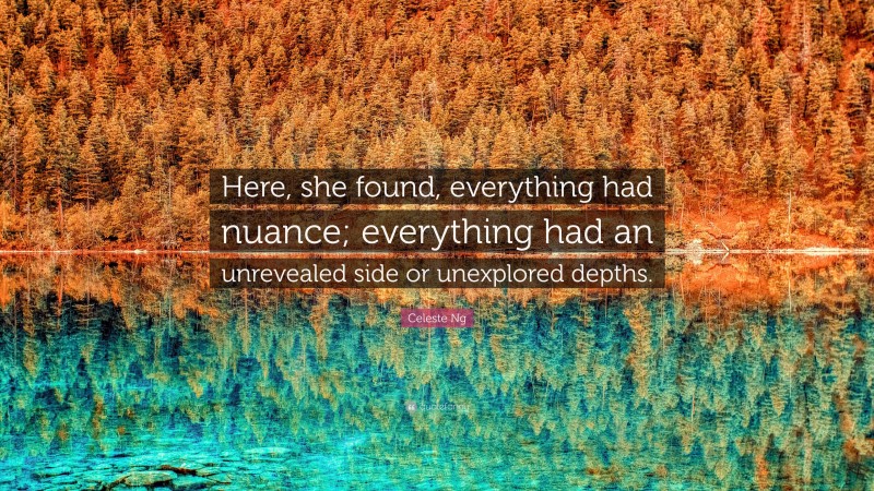 Celeste Ng Quote: “Here, she found, everything had nuance; everything had an unrevealed side or unexplored depths.”