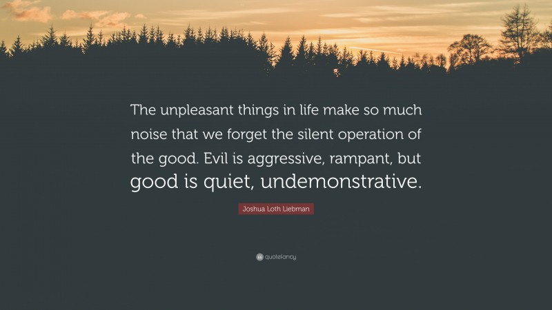 Joshua Loth Liebman Quote: “The unpleasant things in life make so much noise that we forget the silent operation of the good. Evil is aggressive, rampant, but good is quiet, undemonstrative.”