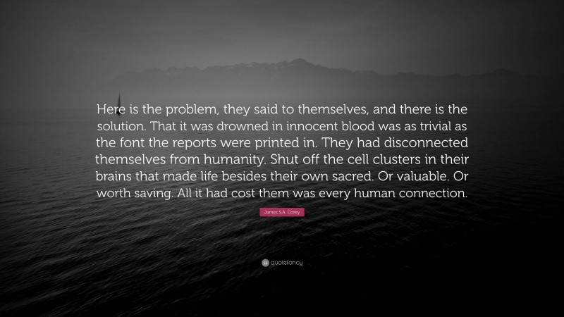 James S.A. Corey Quote: “Here is the problem, they said to themselves, and there is the solution. That it was drowned in innocent blood was as trivial as the font the reports were printed in. They had disconnected themselves from humanity. Shut off the cell clusters in their brains that made life besides their own sacred. Or valuable. Or worth saving. All it had cost them was every human connection.”