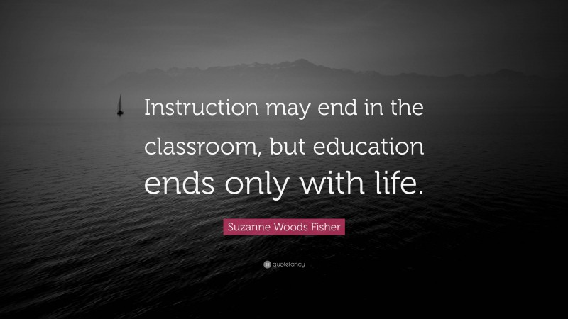 Suzanne Woods Fisher Quote: “Instruction may end in the classroom, but education ends only with life.”