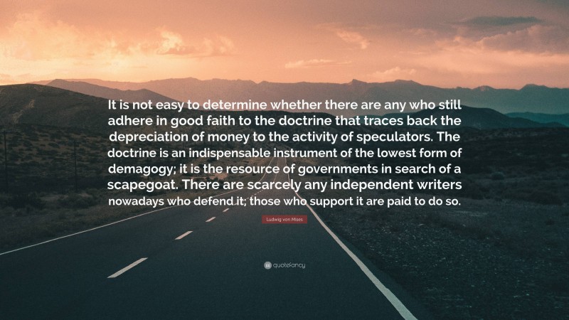 Ludwig von Mises Quote: “It is not easy to determine whether there are any who still adhere in good faith to the doctrine that traces back the depreciation of money to the activity of speculators. The doctrine is an indispensable instrument of the lowest form of demagogy; it is the resource of governments in search of a scapegoat. There are scarcely any independent writers nowadays who defend it; those who support it are paid to do so.”