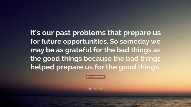 Mark Batterson Quote: “It’s our past problems that prepare us for future opportunities. So someday we may be as grateful for the bad things as the good things because the bad things helped prepare us for the good things.”