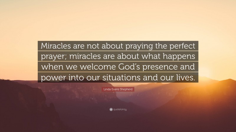 Linda Evans Shepherd Quote: “Miracles are not about praying the perfect prayer; miracles are about what happens when we welcome God’s presence and power into our situations and our lives.”