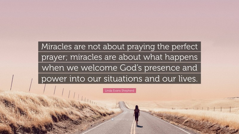 Linda Evans Shepherd Quote: “Miracles are not about praying the perfect prayer; miracles are about what happens when we welcome God’s presence and power into our situations and our lives.”