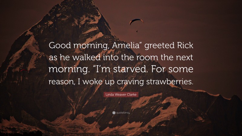 Linda Weaver Clarke Quote: “Good morning, Amelia” greeted Rick as he walked into the room the next morning. “I’m starved. For some reason, I woke up craving strawberries.”