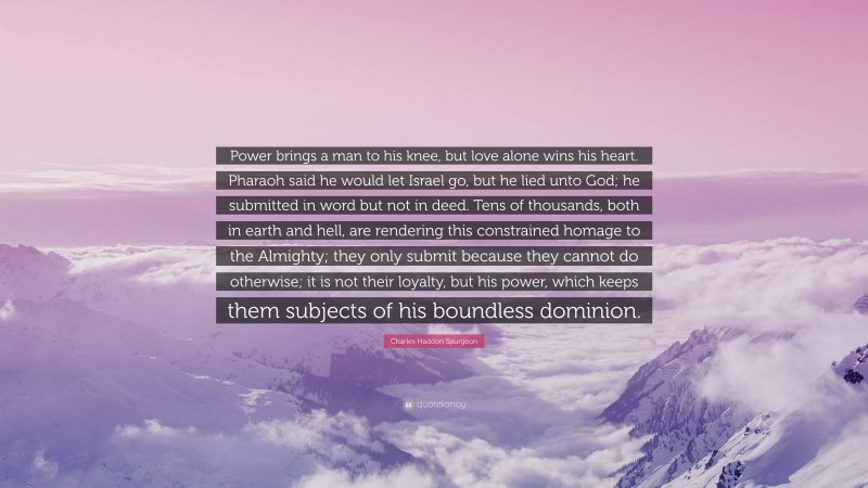 Charles Haddon Spurgeon Quote: “Power brings a man to his knee, but love alone wins his heart. Pharaoh said he would let Israel go, but he lied unto God; he submitted in word but not in deed. Tens of thousands, both in earth and hell, are rendering this constrained homage to the Almighty; they only submit because they cannot do otherwise; it is not their loyalty, but his power, which keeps them subjects of his boundless dominion.”