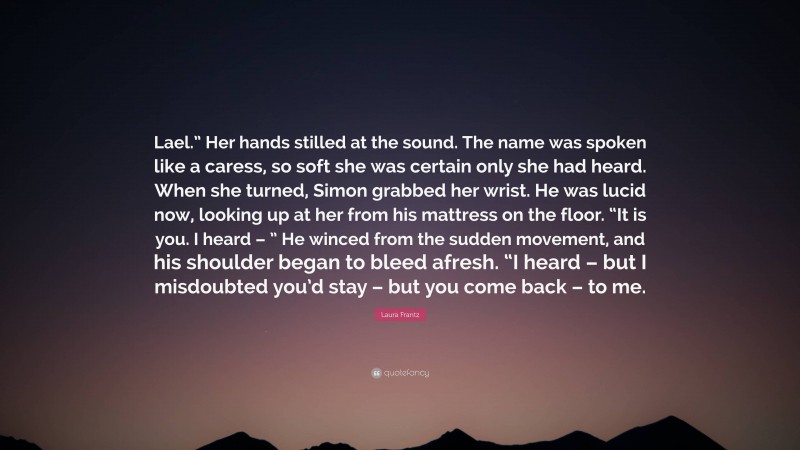 Laura Frantz Quote: “Lael.” Her hands stilled at the sound. The name was spoken like a caress, so soft she was certain only she had heard. When she turned, Simon grabbed her wrist. He was lucid now, looking up at her from his mattress on the floor. “It is you. I heard – ” He winced from the sudden movement, and his shoulder began to bleed afresh. “I heard – but I misdoubted you’d stay – but you come back – to me.”