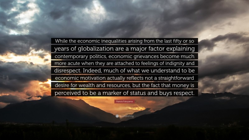 Francis Fukuyama Quote: “While the economic inequalities arising from the last fifty or so years of globalization are a major factor explaining contemporary politics, economic grievances become much more acute when they are attached to feelings of indignity and disrespect. Indeed, much of what we understand to be economic motivation actually reflects not a straightforward desire for wealth and resources, but the fact that money is perceived to be a marker of status and buys respect.”