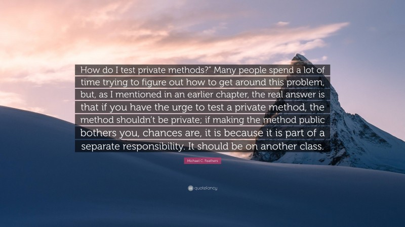 Michael C. Feathers Quote: “How do I test private methods?” Many people spend a lot of time trying to figure out how to get around this problem, but, as I mentioned in an earlier chapter, the real answer is that if you have the urge to test a private method, the method shouldn’t be private; if making the method public bothers you, chances are, it is because it is part of a separate responsibility. It should be on another class.”