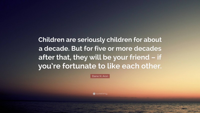 Elaine N. Aron Quote: “Children are seriously children for about a decade. But for five or more decades after that, they will be your friend – if you’re fortunate to like each other.”