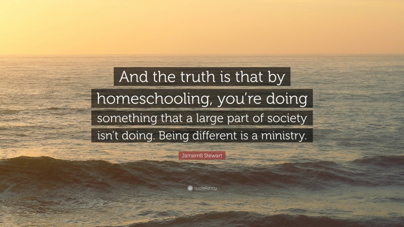 Jamerrill Stewart Quote: “And the truth is that by homeschooling, you’re doing something that a large part of society isn’t doing. Being different is a ministry.”