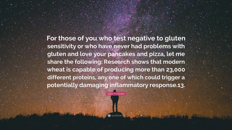 David Perlmutter Quote: “For those of you who test negative to gluten sensitivity or who have never had problems with gluten and love your pancakes and pizza, let me share the following: Research shows that modern wheat is capable of producing more than 23,000 different proteins, any one of which could trigger a potentially damaging inflammatory response.13.”