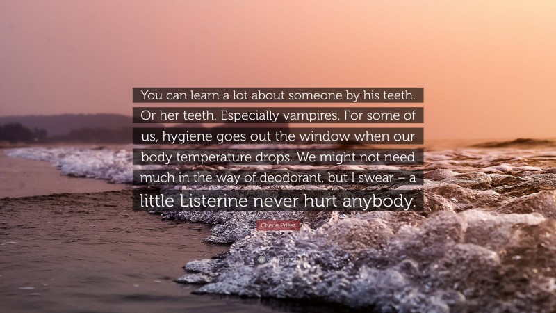 Cherie Priest Quote: “You can learn a lot about someone by his teeth. Or her teeth. Especially vampires. For some of us, hygiene goes out the window when our body temperature drops. We might not need much in the way of deodorant, but I swear – a little Listerine never hurt anybody.”