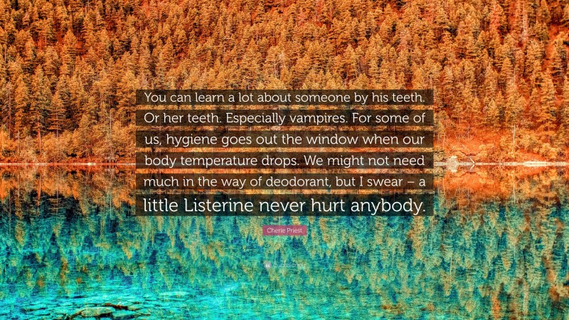 Cherie Priest Quote: “You can learn a lot about someone by his teeth. Or her teeth. Especially vampires. For some of us, hygiene goes out the window when our body temperature drops. We might not need much in the way of deodorant, but I swear – a little Listerine never hurt anybody.”