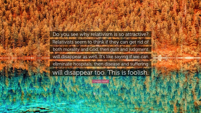 Gregory Koukl Quote: “Do you see why relativism is so attractive? Relativists seem to think if they can get rid of both morality and God, then guilt and judgment will disappear as well. It’s like saying if we can eliminate hospitals, then disease and suffering will disappear too. This is foolish.”