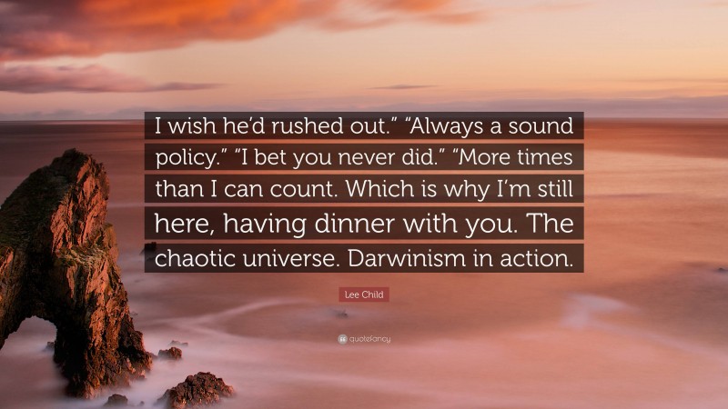 Lee Child Quote: “I wish he’d rushed out.” “Always a sound policy.” “I bet you never did.” “More times than I can count. Which is why I’m still here, having dinner with you. The chaotic universe. Darwinism in action.”