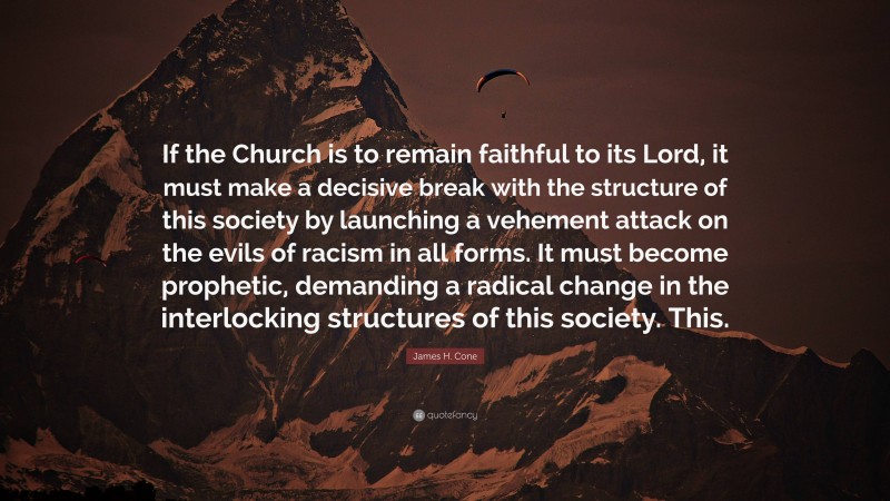 James H. Cone Quote: “If the Church is to remain faithful to its Lord, it must make a decisive break with the structure of this society by launching a vehement attack on the evils of racism in all forms. It must become prophetic, demanding a radical change in the interlocking structures of this society. This.”