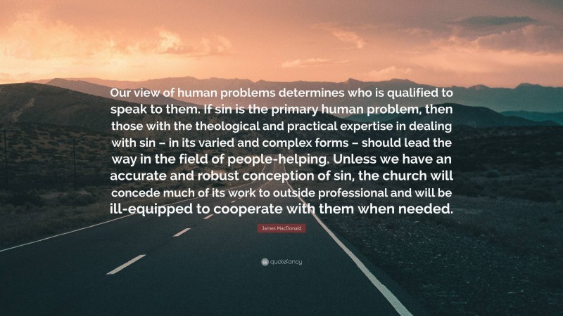 James MacDonald Quote: “Our view of human problems determines who is qualified to speak to them. If sin is the primary human problem, then those with the theological and practical expertise in dealing with sin – in its varied and complex forms – should lead the way in the field of people-helping. Unless we have an accurate and robust conception of sin, the church will concede much of its work to outside professional and will be ill-equipped to cooperate with them when needed.”