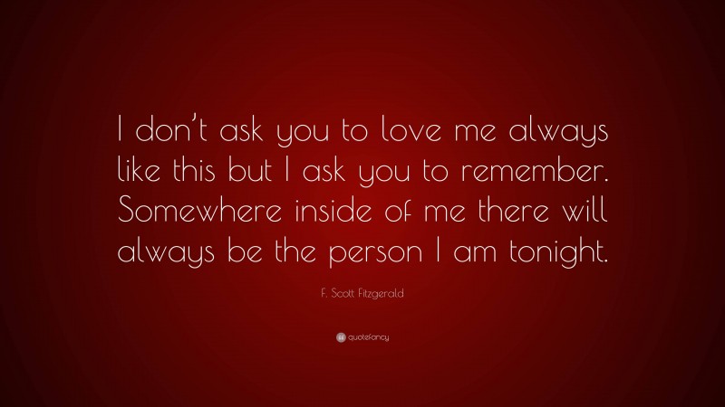 F. Scott Fitzgerald Quote: “I don’t ask you to love me always like this but I ask you to remember. Somewhere inside of me there will always be the person I am tonight.”