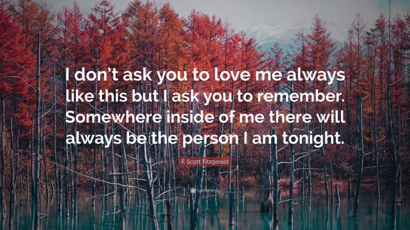 F. Scott Fitzgerald Quote: “I don’t ask you to love me always like this but I ask you to remember. Somewhere inside of me there will always be the person I am tonight.”