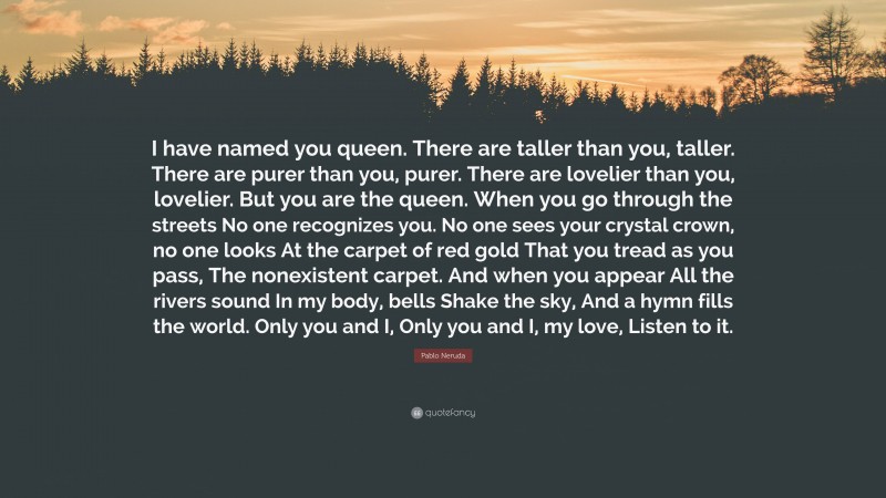 Pablo Neruda Quote: “I have named you queen. There are taller than you, taller. There are purer than you, purer. There are lovelier than you, lovelier. But you are the queen. When you go through the streets No one recognizes you. No one sees your crystal crown, no one looks At the carpet of red gold That you tread as you pass, The nonexistent carpet. And when you appear All the rivers sound In my body, bells Shake the sky, And a hymn fills the world. Only you and I, Only you and I, my love, Listen to it.”