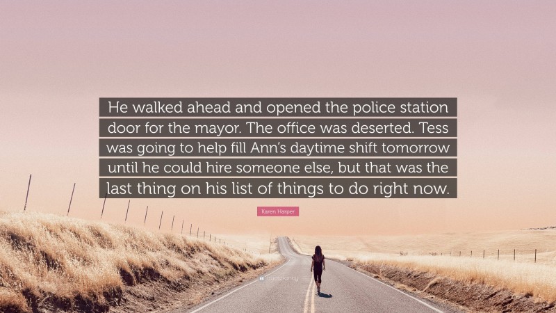 Karen Harper Quote: “He walked ahead and opened the police station door for the mayor. The office was deserted. Tess was going to help fill Ann’s daytime shift tomorrow until he could hire someone else, but that was the last thing on his list of things to do right now.”