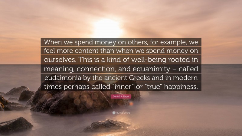 Daniel J. Siegel Quote: “When we spend money on others, for example, we feel more content than when we spend money on ourselves. This is a kind of well-being rooted in meaning, connection, and equanimity – called eudaimonia by the ancient Greeks and in modern times perhaps called “inner” or “true” happiness.”