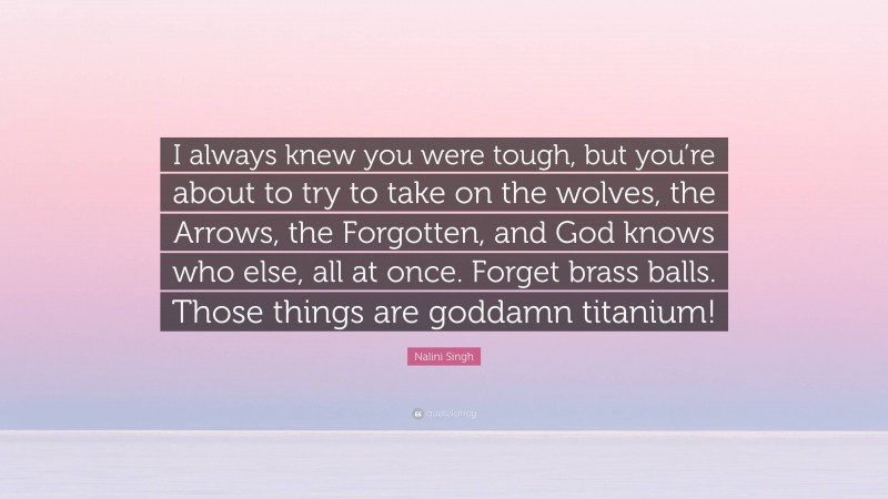 Nalini Singh Quote: “I always knew you were tough, but you’re about to try to take on the wolves, the Arrows, the Forgotten, and God knows who else, all at once. Forget brass balls. Those things are goddamn titanium!”