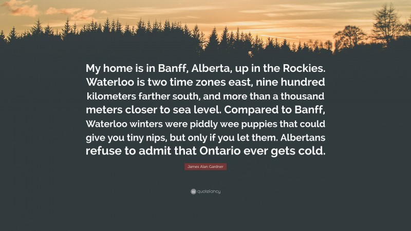 James Alan Gardner Quote: “My home is in Banff, Alberta, up in the Rockies. Waterloo is two time zones east, nine hundred kilometers farther south, and more than a thousand meters closer to sea level. Compared to Banff, Waterloo winters were piddly wee puppies that could give you tiny nips, but only if you let them. Albertans refuse to admit that Ontario ever gets cold.”
