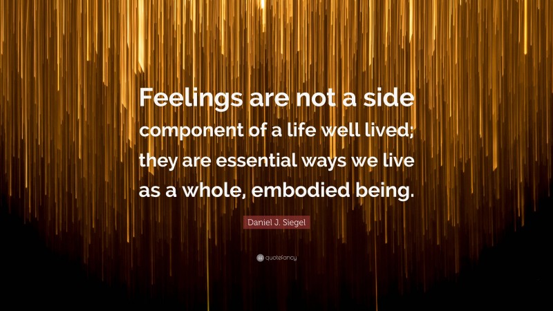 Daniel J. Siegel Quote: “Feelings are not a side component of a life well lived; they are essential ways we live as a whole, embodied being.”