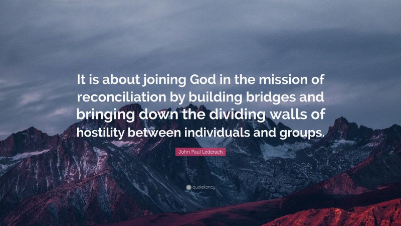 John Paul Lederach Quote: “It is about joining God in the mission of reconciliation by building bridges and bringing down the dividing walls of hostility between individuals and groups.”