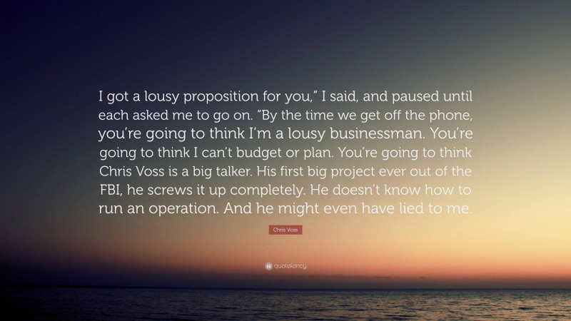 Chris Voss Quote: “I got a lousy proposition for you,” I said, and paused until each asked me to go on. “By the time we get off the phone, you’re going to think I’m a lousy businessman. You’re going to think I can’t budget or plan. You’re going to think Chris Voss is a big talker. His first big project ever out of the FBI, he screws it up completely. He doesn’t know how to run an operation. And he might even have lied to me.”
