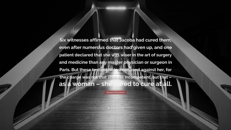 Barbara Ehrenreich Quote: “Six witnesses affirmed that Jacoba had cured them, even after numerous doctors had given up, and one patient declared that she was wiser in the art of surgery and medicine than any master physician or surgeon in Paris. But these testimonials were used against her, for the charge was not that she was incompetent, but that – as a woman – she dared to cure at all.”