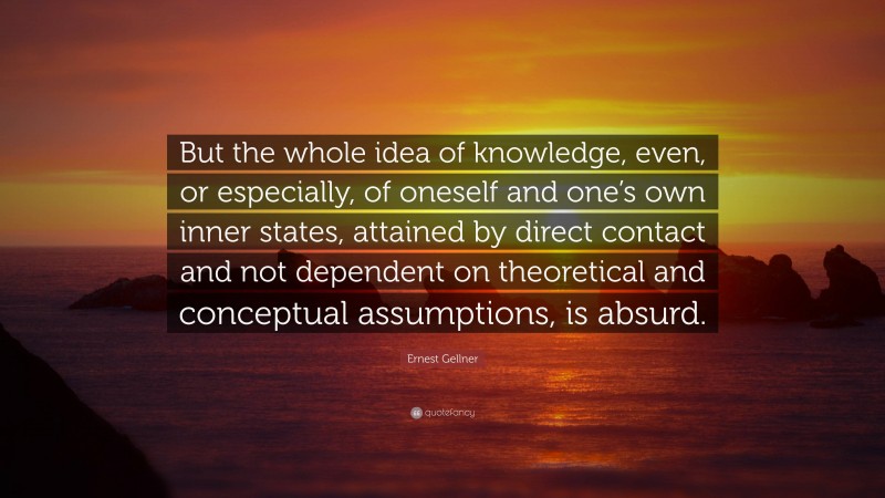 Ernest Gellner Quote: “But the whole idea of knowledge, even, or especially, of oneself and one’s own inner states, attained by direct contact and not dependent on theoretical and conceptual assumptions, is absurd.”