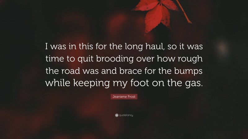 Jeaniene Frost Quote: “I was in this for the long haul, so it was time to quit brooding over how rough the road was and brace for the bumps while keeping my foot on the gas.”