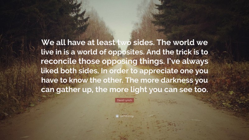 David Lynch Quote: “We all have at least two sides. The world we live in is a world of opposites. And the trick is to reconcile those opposing things. I’ve always liked both sides. In order to appreciate one you have to know the other. The more darkness you can gather up, the more light you can see too.”
