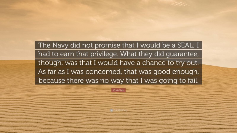 Chris Kyle Quote: “The Navy did not promise that I would be a SEAL; I had to earn that privilege. What they did guarantee, though, was that I would have a chance to try out. As far as I was concerned, that was good enough, because there was no way that I was going to fail.”