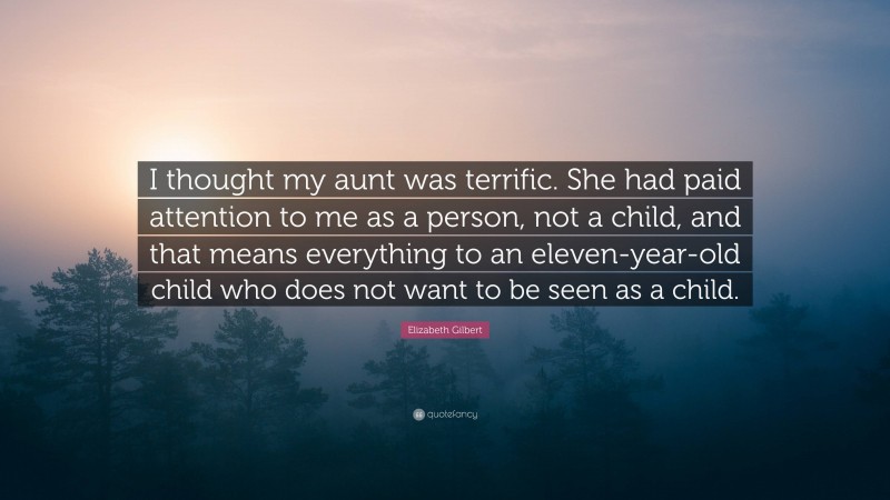 Elizabeth Gilbert Quote: “I thought my aunt was terrific. She had paid attention to me as a person, not a child, and that means everything to an eleven-year-old child who does not want to be seen as a child.”
