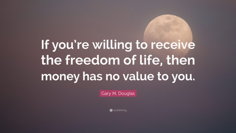 Gary M. Douglas Quote: “If you’re willing to receive the freedom of life, then money has no value to you.”