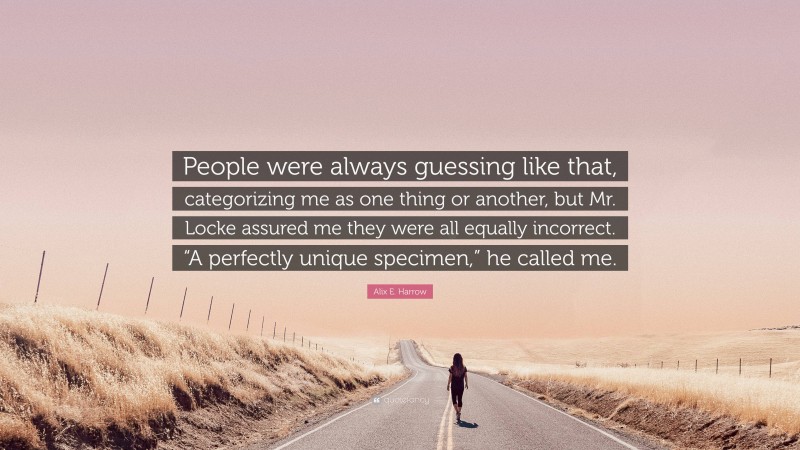 Alix E. Harrow Quote: “People were always guessing like that, categorizing me as one thing or another, but Mr. Locke assured me they were all equally incorrect. “A perfectly unique specimen,” he called me.”