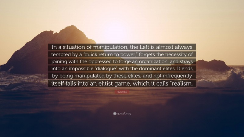 Paulo Freire Quote: “In a situation of manipulation, the Left is almost always tempted by a “quick return to power,” forgets the necessity of joining with the oppressed to forge an organization, and strays into an impossible “dialogue” with the dominant elites. It ends by being manipulated by these elites, and not infrequently itself falls into an elitist game, which it calls “realism.”