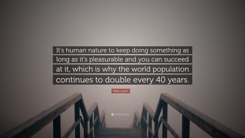 Peter Lynch Quote: “It’s human nature to keep doing something as long as it’s pleasurable and you can succeed at it, which is why the world population continues to double every 40 years.”