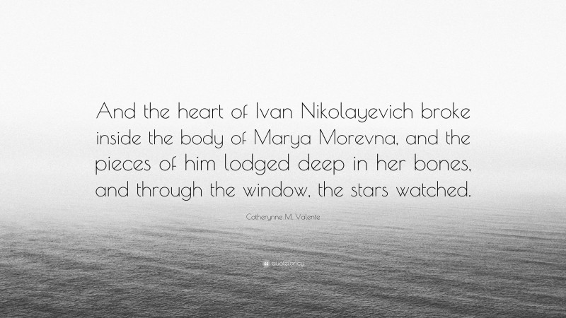 Catherynne M. Valente Quote: “And the heart of Ivan Nikolayevich broke inside the body of Marya Morevna, and the pieces of him lodged deep in her bones, and through the window, the stars watched.”