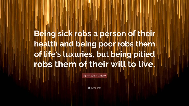 Bette Lee Crosby Quote: “Being sick robs a person of their health and being poor robs them of life’s luxuries, but being pitied robs them of their will to live.”