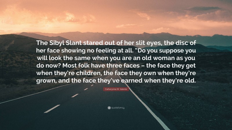 Catherynne M. Valente Quote: “The Sibyl Slant stared out of her slit eyes, the disc of her face showing no feeling at all. “Do you suppose you will look the same when you are an old woman as you do now? Most folk have three faces – the face they get when they’re children, the face they own when they’re grown, and the face they’ve earned when they’re old.”