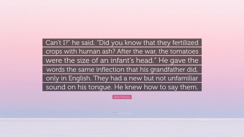 Boris Fishman Quote: “Can’t I?” he said. “Did you know that they fertilized crops with human ash? After the war, the tomatoes were the size of an infant’s head.” He gave the words the same inflection that his grandfather did, only in English. They had a new but not unfamiliar sound on his tongue. He knew how to say them.”